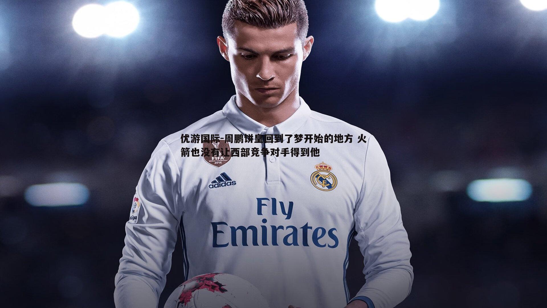 周鹏饼皇回到了梦开始的地方 火箭也没有让西部竞争对手得到他