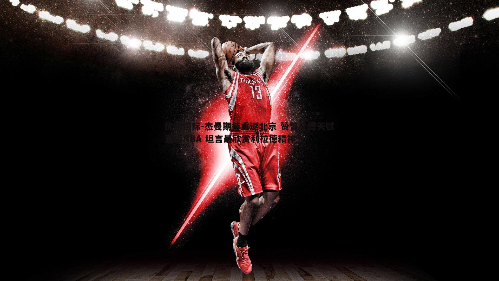 杰曼期待重返北京 赞曾凡博天赋直指NBA 坦言最欣赏利拉德精神