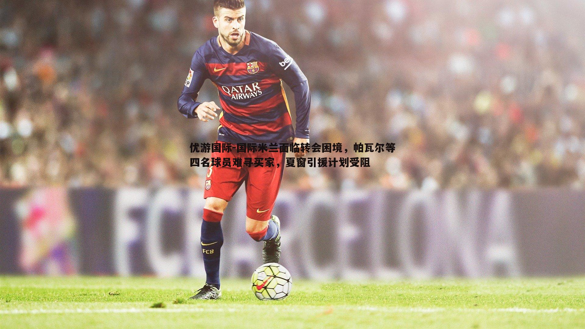 国际米兰面临转会困境，帕瓦尔等四名球员难寻买家，夏窗引援计划受阻